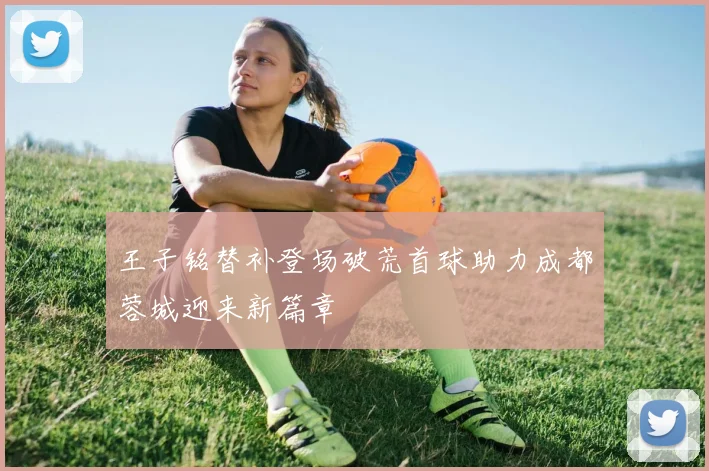 王子铭替补登场破荒首球助力成都蓉城迎来新篇章