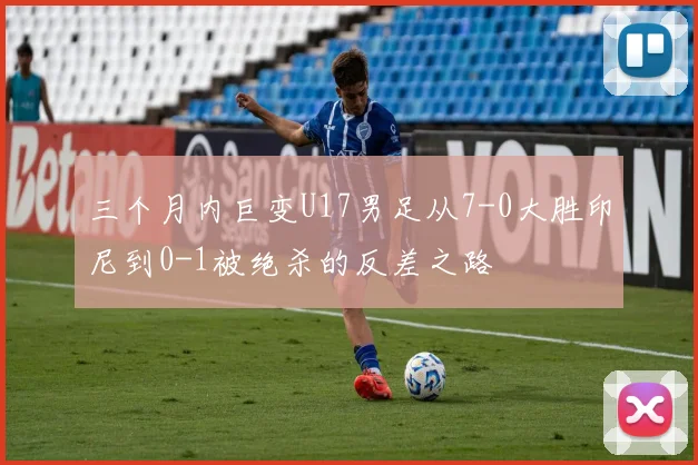 三个月内巨变U17男足从7-0大胜印尼到0-1被绝杀的反差之路