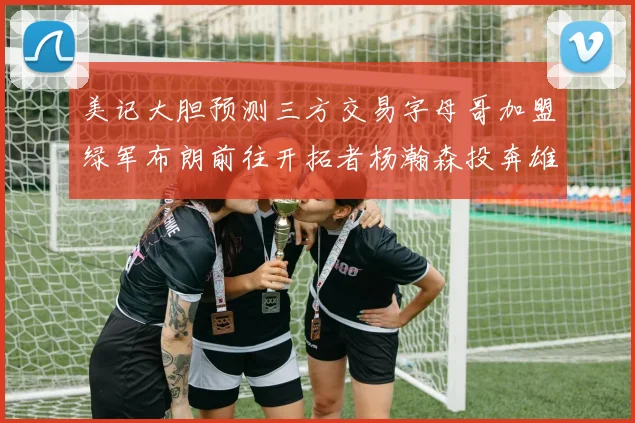 美记大胆预测三方交易字母哥加盟绿军布朗前往开拓者杨瀚森投奔雄鹿