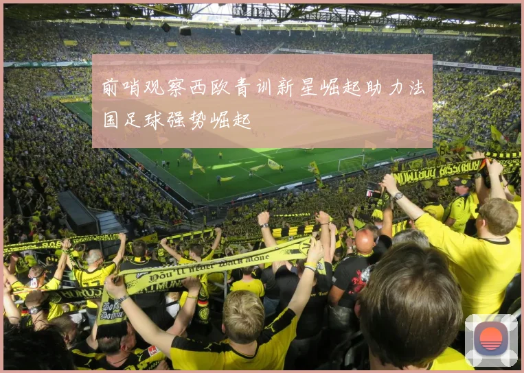 前哨观察西欧青训新星崛起助力法国足球强势崛起