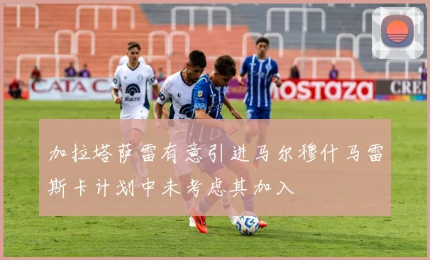 加拉塔萨雷有意引进马尔穆什马雷斯卡计划中未考虑其加入