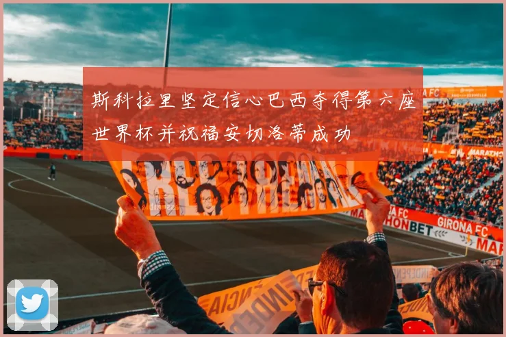 斯科拉里坚定信心巴西夺得第六座世界杯并祝福安切洛蒂成功