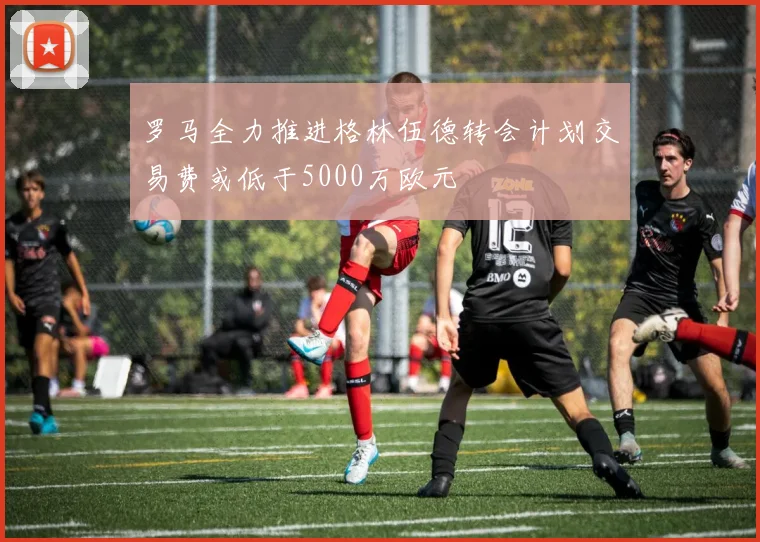 罗马全力推进格林伍德转会计划交易费或低于5000万欧元