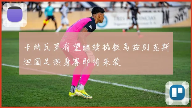 卡纳瓦罗有望继续执教乌兹别克斯坦国足热身赛即将来袭