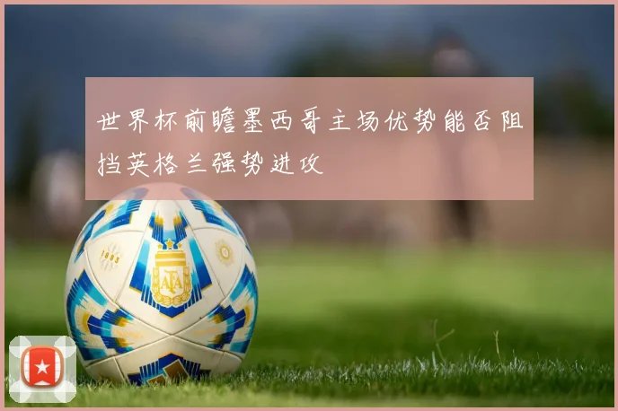 世界杯前瞻墨西哥主场优势能否阻挡英格兰强势进攻