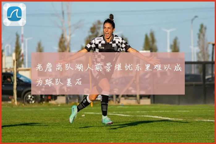 老詹离队湖人前景堪忧东里难以成为球队基石