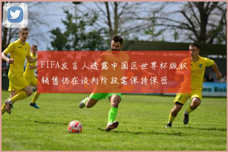 FIFA发言人透露中国区世界杯版权销售仍在谈判阶段需保持保密