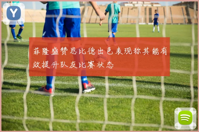 菲隆盛赞恩比德出色表现称其能有效提升队友比赛状态