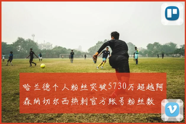 哈兰德个人粉丝突破5730万超越阿森纳切尔西热刺官方账号粉丝数