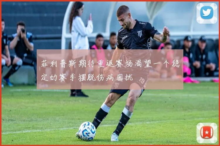 菲利普斯期待重返赛场渴望一个稳定的赛季摆脱伤病困扰