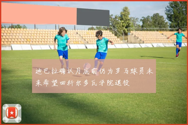 迪巴拉确认月底前仍为罗马球员未来希望回科尔多瓦学院退役