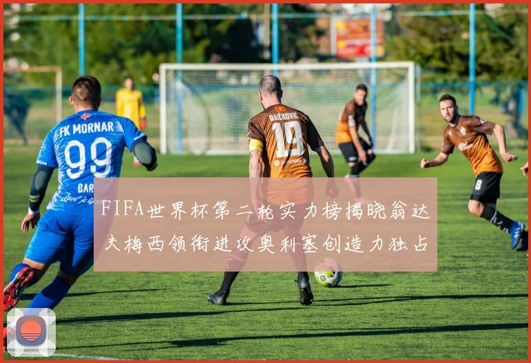 FIFA世界杯第二轮实力榜揭晓翁达夫梅西领衔进攻奥利塞创造力独占鳌头