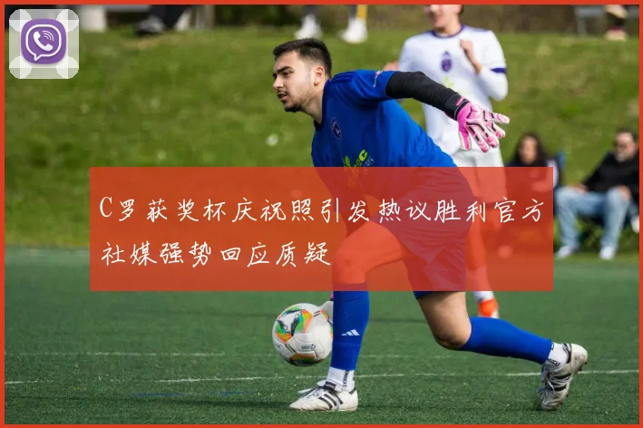 C罗获奖杯庆祝照引发热议胜利官方社媒强势回应质疑