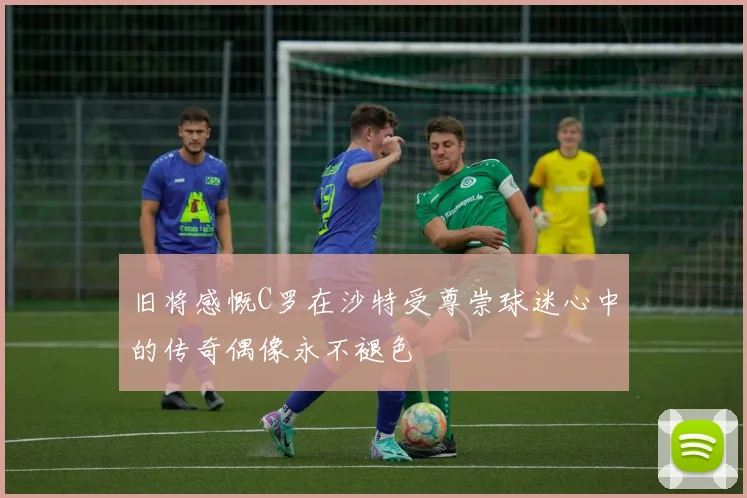 旧将感慨C罗在沙特受尊崇球迷心中的传奇偶像永不褪色