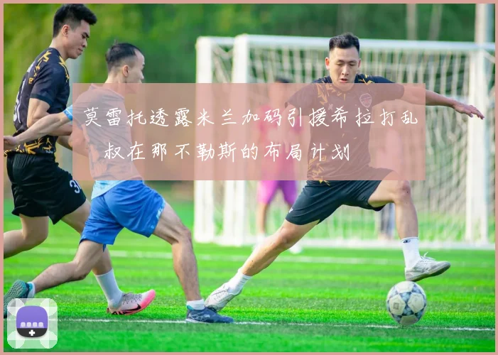 莫雷托透露米兰加码引援希拉打乱囧叔在那不勒斯的布局计划