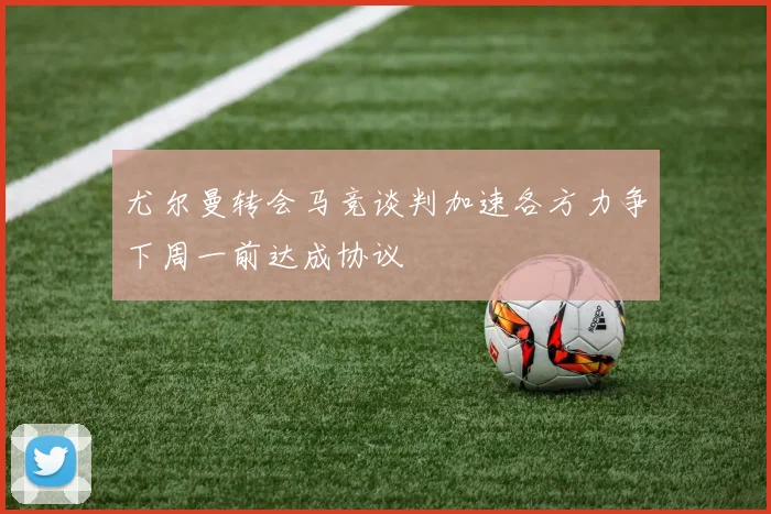 尤尔曼转会马竞谈判加速各方力争下周一前达成协议