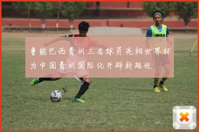 鲁能巴西青训三名球员亮相世界杯为中国青训国际化开辟新路径