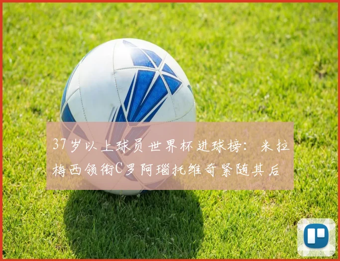 37岁以上球员世界杯进球榜：米拉梅西领衔C罗阿瑙托维奇紧随其后
