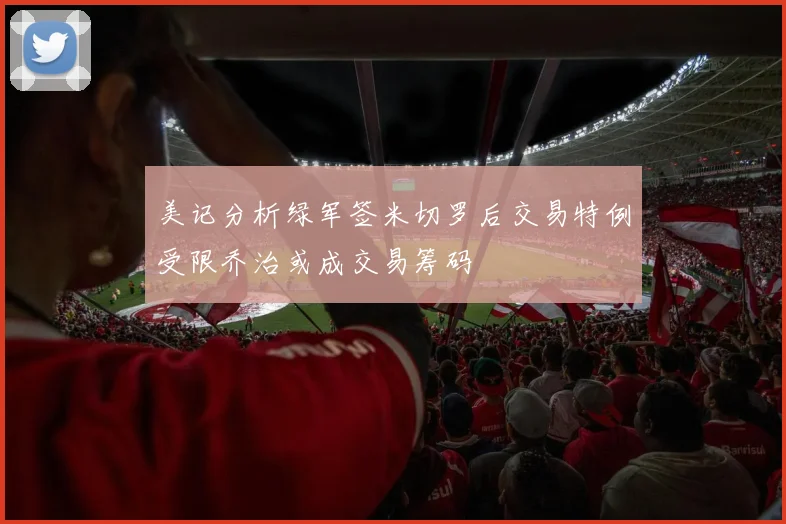 美记分析绿军签米切罗后交易特例受限乔治或成交易筹码
