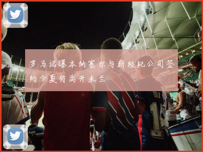 罗马诺曝本纳塞尔与新经纪公司签约今夏将离开米兰
